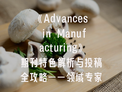 《Advances in Manufacturing》期刊特色解析与投稿全攻略——领域专家十年经验