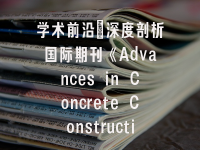 学术前沿_深度剖析国际期刊《Advances in Concrete Construction》办刊特色