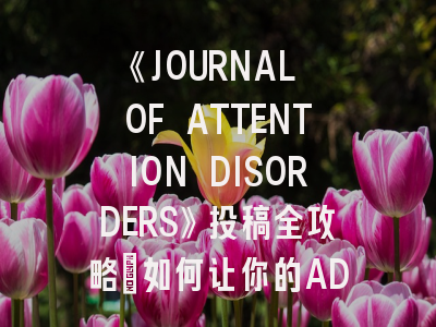 《JOURNAL OF ATTENTION DISORDERS》投稿全攻略：如何让你的ADHD研究脱颖而出？
