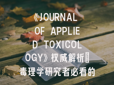 《JOURNAL OF APPLIED TOXICOLOGY》权威解析：毒理学研究者必看的投稿圣经