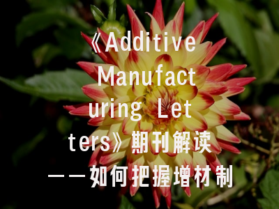 《Additive Manufacturing Letters》期刊解读——如何把握增材制造领域的黄金发表窗口？