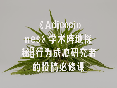 《Adiccciones》学术阵地探秘_行为成瘾研究者的投稿必修课