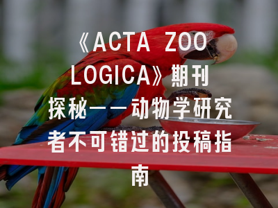 《ACTA ZOOLOGICA》期刊探秘——动物学研究者不可错过的投稿指南