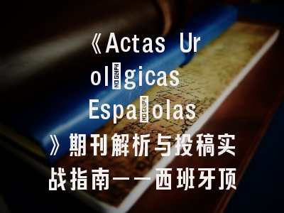 《Actas Urológicas Españolas》期刊解析与投稿实战指南——西班牙顶尖泌尿学期刊的突破之道