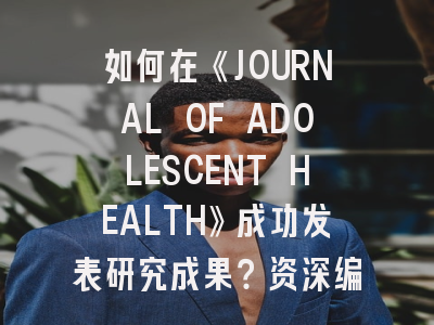 如何在《JOURNAL OF ADOLESCENT HEALTH》成功发表研究成果？资深编辑的投稿策略揭秘