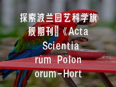 探索波兰园艺科学旗舰期刊_《Acta Scientiarum Polonorum-Hortorum Cultus》的学术价值与投稿策略
