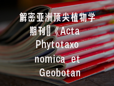 解密亚洲顶尖植物学期刊_《Acta Phytotaxonomica et Geobotanica》投稿全攻略
