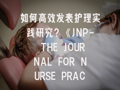 如何高效发表护理实践研究？《JNP- THE JOURNAL FOR NURSE PRACTITIONERS》深度解析与投稿攻略