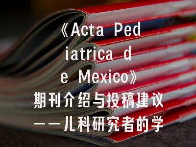《Acta Pediatrica de Mexico》期刊介绍与投稿建议——儿科研究者的学术进阶指南