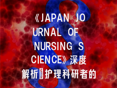 《JAPAN JOURNAL OF NURSING SCIENCE》深度解析：护理科研者的国际发表现实指南
