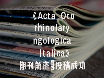 《Acta Otorhinolaryngologica Italica》期刊解密：投稿成功率提升与学术影响力突破