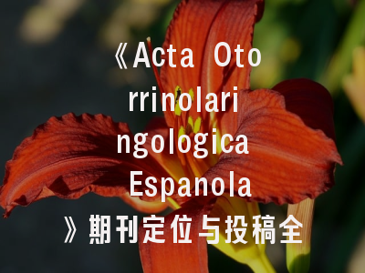 《Acta Otorrinolaringologica Espanola》期刊定位与投稿全攻略——西班牙耳鼻喉科研人员的必备指南