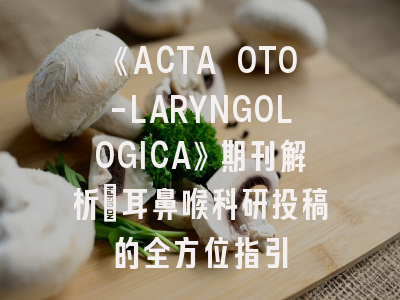 《ACTA OTO-LARYNGOLOGICA》期刊解析｜耳鼻喉科研投稿的全方位指引
