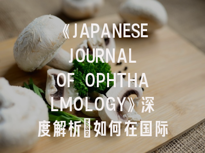 《JAPANESE JOURNAL OF OPHTHALMOLOGY》深度解析：如何在国际权威眼科期刊成功发表论文？