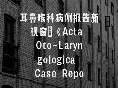 耳鼻喉科病例报告新视窗｜《Acta Oto-Laryngologica Case Reports》投稿全攻略