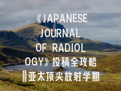 《JAPANESE JOURNAL OF RADIOLOGY》投稿全攻略：亚太顶尖放射学期刊的生存指南