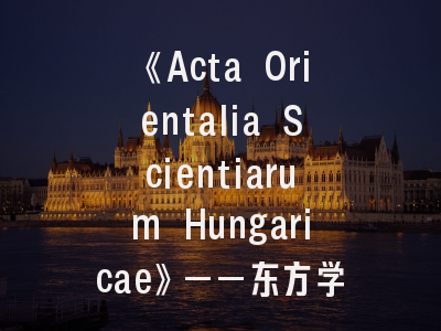 《Acta Orientalia Scientiarum Hungaricae》——东方学研究权威平台｜匈牙利科学院核心期刊投稿全攻略