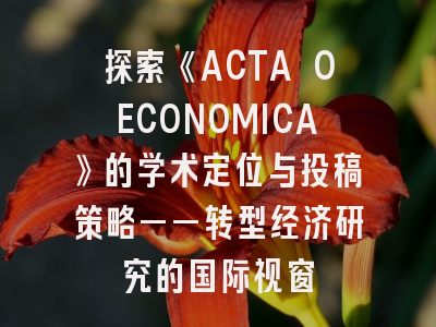 探索《ACTA OECONOMICA》的学术定位与投稿策略——转型经济研究的国际视窗
