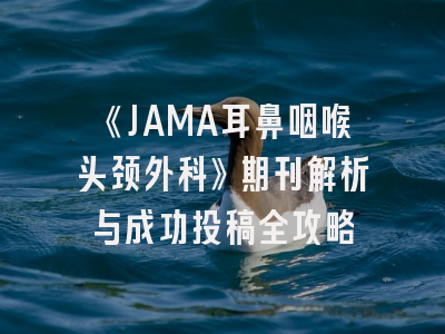 《JAMA耳鼻咽喉头颈外科》期刊解析与成功投稿全攻略