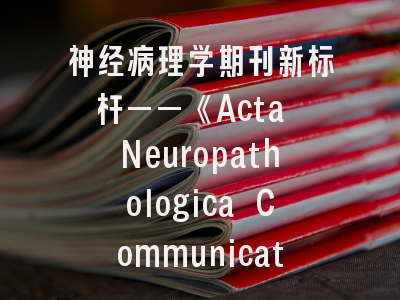神经病理学期刊新标杆——《Acta Neuropathologica Communications》如何突破投稿壁垒？