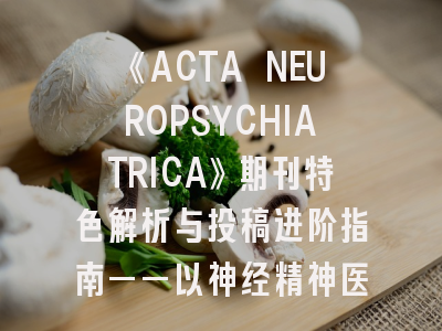 《ACTA NEUROPSYCHIATRICA》期刊特色解析与投稿进阶指南——以神经精神医学实证研究为例