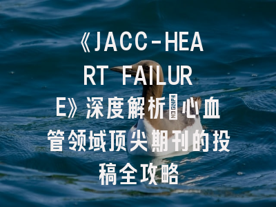 《JACC-HEART FAILURE》深度解析：心血管领域顶尖期刊的投稿全攻略