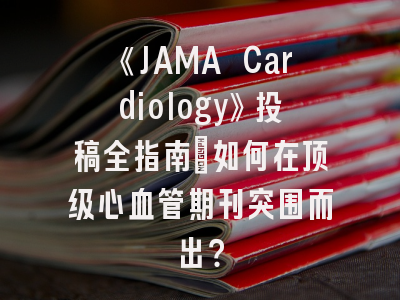 《JAMA Cardiology》投稿全指南：如何在顶级心血管期刊突围而出？