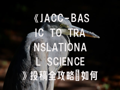 《JACC-BASIC TO TRANSLATIONAL SCIENCE》投稿全攻略：如何架起基础研究与临床实践的桥梁？