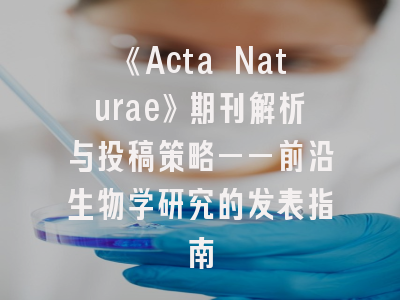 《Acta Naturae》期刊解析与投稿策略——前沿生物学研究的发表指南