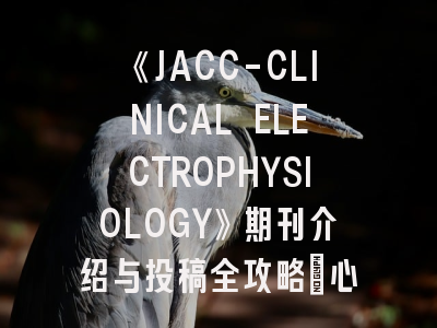《JACC-CLINICAL ELECTROPHYSIOLOGY》期刊介绍与投稿全攻略：心血管电生理研究者的必读指南