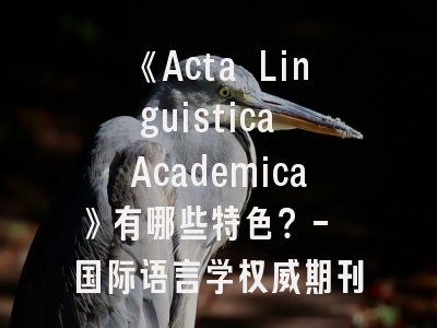 《Acta Linguistica Academica》有哪些特色？- 国际语言学权威期刊深度解析