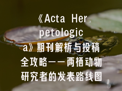 《Acta Herpetologica》期刊解析与投稿全攻略——两栖动物研究者的发表路线图