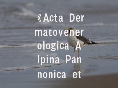 《Acta Dermatovenerologica Alpina Pannonica et Adriatica》——揭秘皮肤科领域的学术桥梁与发表指南