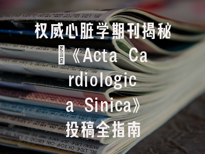 权威心脏学期刊揭秘：《Acta Cardiologica Sinica》投稿全指南