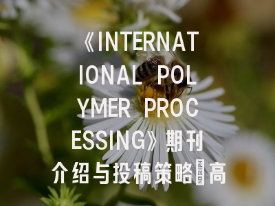 《INTERNATIONAL POLYMER PROCESSING》期刊介绍与投稿策略：高分子科研人的进阶指南
