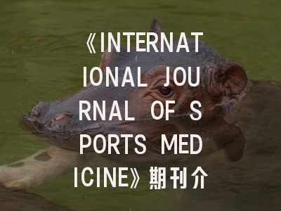 《INTERNATIONAL JOURNAL OF SPORTS MEDICINE》期刊介绍与投稿策略：科研新人的破局指南