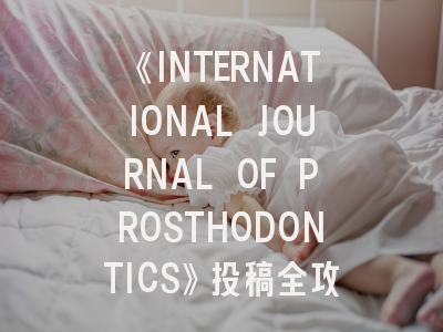 《INTERNATIONAL JOURNAL OF PROSTHODONTICS》投稿全攻略：如何在国际顶刊展现修复学研究成果