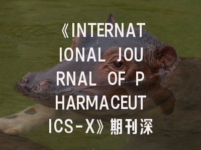 《INTERNATIONAL JOURNAL OF PHARMACEUTICS-X》期刊深度解析与高效投稿攻略