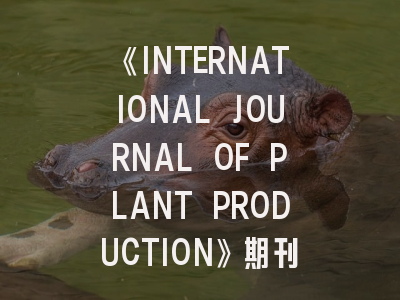 《INTERNATIONAL JOURNAL OF PLANT PRODUCTION》期刊深度解读与高效投稿指南