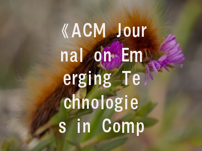 《ACM Journal on Emerging Technologies in Computing Systems》核心特色与投稿全攻略——计算系统创新者的学术加速器