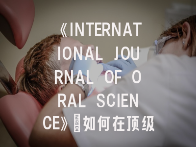 《INTERNATIONAL JOURNAL OF ORAL SCIENCE》：如何在顶级SCI期刊成功发表口腔医学研究？