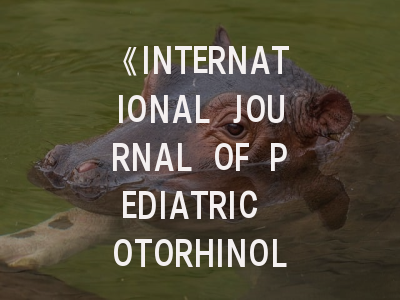 《INTERNATIONAL JOURNAL OF PEDIATRIC OTORHINOLARYNGOLOGY》投稿全攻略：从领域覆盖到审稿避坑指南