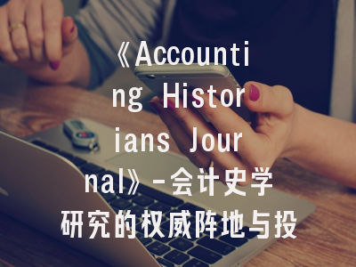 《Accounting Historians Journal》-会计史学研究的权威阵地与投稿策略详解