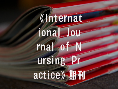 《International Journal of Nursing Practice》期刊深度解读与高效投稿指南