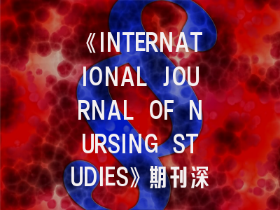 《INTERNATIONAL JOURNAL OF NURSING STUDIES》期刊深度解析与高效投稿指南