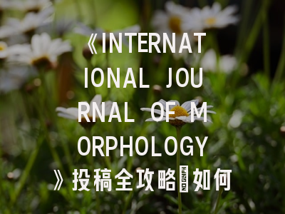 《INTERNATIONAL JOURNAL OF MORPHOLOGY》投稿全攻略：如何让形态学研究脱颖而出？