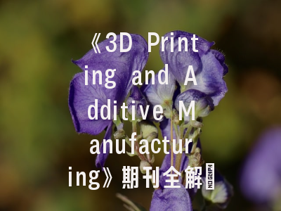 《3D Printing and Additive Manufacturing》期刊全解_聚焦投稿成功关键路径