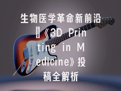 生物医学革命新前沿：《3D Printing in Medicine》投稿全解析