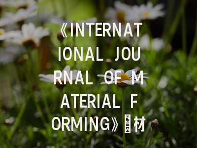 《INTERNATIONAL JOURNAL OF MATERIAL FORMING》：材料成形领域权威期刊投稿全解析