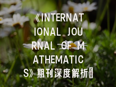 《INTERNATIONAL JOURNAL OF MATHEMATICS》期刊深度解析：投稿策略与2023年最新动态